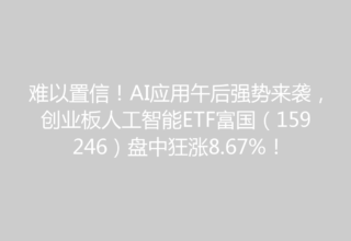 难以置信！AI应用午后强势来袭，创业板人工智能ETF富国（159246）盘中狂涨8.67%！