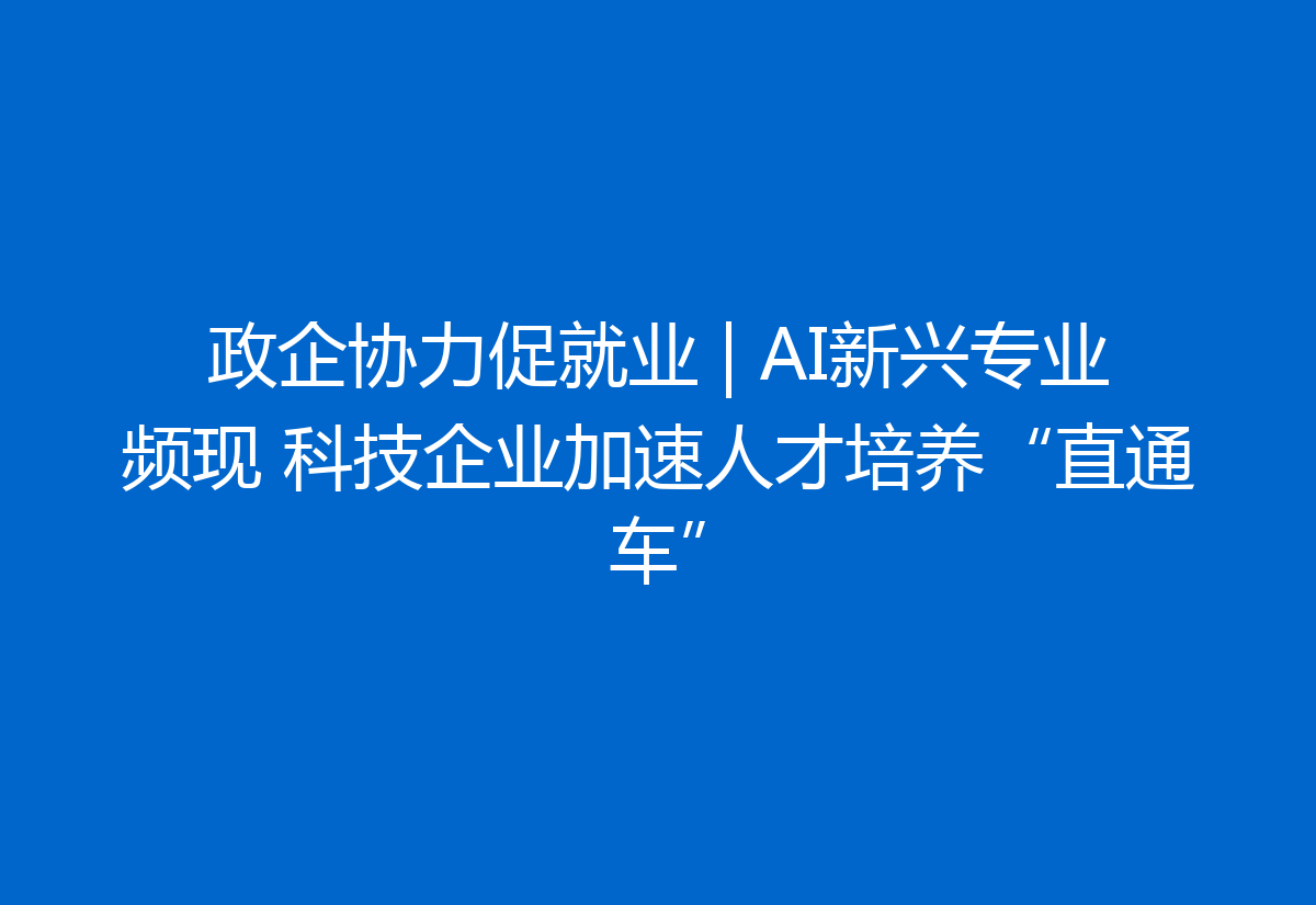 政企协力促就业 | AI新兴专业频现 科技企业加速人才培养“直通车”