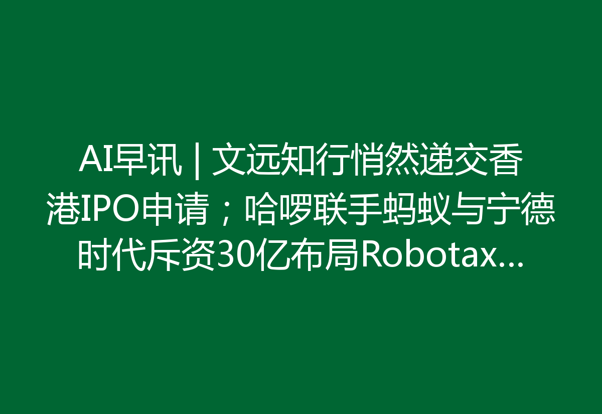 AI早讯 | 文远知行悄然递交香港IPO申请；哈啰联手蚂蚁与宁德时代斥资30亿布局Robotaxi