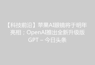 【科技前沿】苹果AI眼镜将于明年亮相；OpenAI推出全新升级版GPT – 今日头条