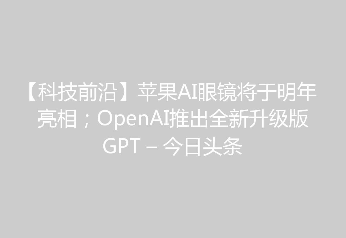【科技前沿】苹果AI眼镜将于明年亮相；OpenAI推出全新升级版GPT – 今日头条