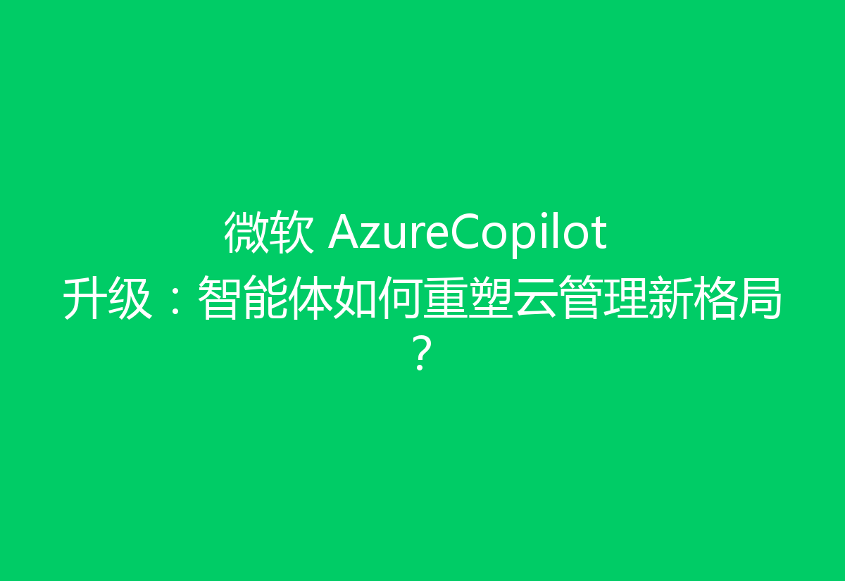 微软 AzureCopilot 升级：智能体如何重塑云管理新格局？